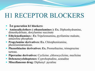 H1 RECEPTOR BLOCKERS
 1st generation h1 blockers:
 Aminoalkylethers ( ethanolamines ): Ex. Diphenhydramine,
dimenhydrinate, doxylamine succinate
 Ethylenediamines : Ex Tripelennamine, pyrilamine maleate,
antazoline phosphate
 Propylamine derivatives: Ex. Chlorpheniramine,
pheniraminemaleate.
 Phenothiazine derivatives: Ex. Promethazine, trimeprazine
tartrate.
 Piperazine derivatives: Cyclizine ,chlorocyclizine, meclizine
 Debenzocycloheptenes: Cyproheptadine, azatadine
 Miscellaneous drug: Diphenyl pyraline
 