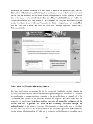The system also provides the facility to all the Citizens to search on the commodity code, Tax Rate,
TIN number, VAT clarifications, GO’s, Notifications and Circulars issued by the Government, contact
Details, VAT Act , Rules and Auction details. It helps the Department to monitor the status of Returns
filed by the Dealers and also to identify the Non-filers. More than 3,10,000 Dealers are enabled for
filing e-Returns online. As of now, average of 2,30, 000 Dealers are filing their Returns online every
month. More than 2 Crores of Sales and Purchase invoice data are being captured every month. More
than Rs 1500 Crores of Taxes       per Month are being paid        through e-payment      through the 5
Nationalized Banks.




Tamil Nadu - eDistrict : Scholarship System

The Web based system implemented by the Government of TamilNadu, provides a facility for
students to file application for scholarship online through their respective Institutions, as a first step
towards bringing in transparency in the processing of the scholarship forms at various levels of the
Government. The system has the necessary provision for requisite              backoffice work flow for
processing the application. It facilitates quicker processing of scholarship applications of the
student and also it provides the status of the scholarship application through the
website/CSC/SMS to the students. Automatic SMS messaging services is also sent to individual
students who have provided the mobile number in the scholarship application. 1200 institutions
dealing with the Scholarship of the BC/MBC and 54 institutions for SC/ST students are making use of



                                                  242
 