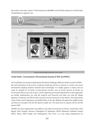 this facility in the state. About 3.7 lakh students for BC&MBC and 2.45 lakh students for Adi Dravidar
scholarship have applied so far.




Tamil Nadu - Government e-Procurement System of NIC (GePNIC)


The TamilNadu Government implemented the SKoch-Challenger 2000 and eIndia awarded GePNIC –
the total automation of the process of physical tendering activity on internet in a faster, and secure
environment adopting industry standard open technologies. It is highly generic in nature and can
easily be adopted for all kinds of procurement activities such as Goods, Services & Works, by
Government offices across the country. All the registered government departments on this application
are double authenticated one with the Login-id and Password and other one with the Digital
Signature Certificates and PIN for their ensured security transaction on the internet. The departments
create Tender and Corrigendum and publish them on the site. Bidders bid against the eligible tender
and bids are encrypted with the bid opener’s public key. The same bids are opened only by the Bid
openers DSC.

GePNIC has been implemented successfully in the State Governments of Orissa, Tamil Nadu, West
Bengal, Uttar Pradesh, Haryana, Chandigarh UT Jharkhand, NICSI, Mahanadi Coalfields Limited
(MCL) Orissa, PWD Punjab and Viskhapatnam Port Trust. It is also being implemented for


                                                243
 