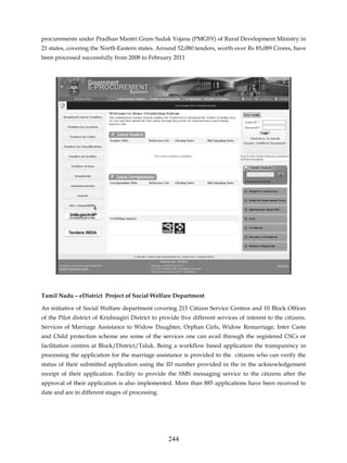 procurements under Pradhan Mantri Gram Sadak Yojana (PMGSY) of Rural Development Ministry in
21 states, covering the North Eastern states. Around 52,080 tenders, worth over Rs 85,089 Crores, have
been processed successfully from 2008 to February 2011




Tamil Nadu – eDistrict Project of Social Welfare Department

An initiative of Social Welfare department covering 215 Citizen Service Centres and 10 Block Offices
of the Pilot district of Krishnagiri District to provide five different services of interest to the citizens.
Services of Marriage Assistance to Widow Daughter, Orphan Girls, Widow Remarriage, Inter Caste
and Child protection scheme are some of the services one can avail through the registered CSCs or
facilitation centres at Block/District/Taluk. Being a workflow based application the transparency in
processing the application for the marriage assistance is provided to the citizens who can verify the
status of their submitted application using the ID number provided in the in the acknowledgement
receipt of their application. Facility to provide the SMS messaging service to the citizens after the
approval of their application is also implemented. More than 885 applications have been received to
date and are in different stages of processing.




                                                    244
 