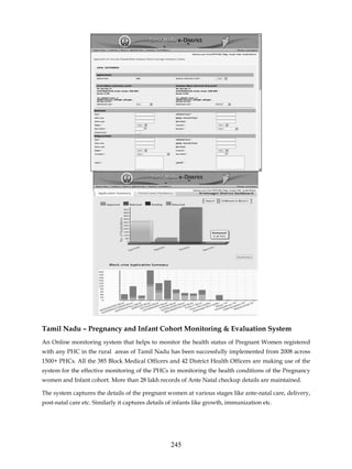 Tamil Nadu – Pregnancy and Infant Cohort Monitoring & Evaluation System
An Online monitoring system that helps to monitor the health status of Pregnant Women registered
with any PHC in the rural areas of Tamil Nadu has been successfully implemented from 2008 across
1500+ PHCs. All the 385 Block Medical Officers and 42 District Health Officers are making use of the
system for the effective monitoring of the PHCs in monitoring the health conditions of the Pregnancy
women and Infant cohort. More than 28 lakh records of Ante Natal checkup details are maintained.

The system captures the details of the pregnant women at various stages like ante-natal care, delivery,
post-natal care etc. Similarly it captures details of infants like growth, immunization etc.




                                                   245
 
