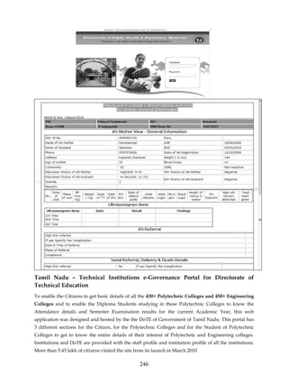 Tamil Nadu – Technical Institutions e-Governance Portal for Directorate of
Technical Education
To enable the Citizens to get basic details of all the 430+ Polytechnic Colleges and 450+ Engineering
Colleges and to enable the Diploma Students studying in these Polytechnic Colleges to know the
Attendance details and Semester Examination results for the current Academic Year, this web
application was designed and hosted by the the DoTE of Government of Tamil Nadu. This portal has
3 different sections for the Citizen, for the Polytechnic Colleges and for the Student of Polytechnic
Colleges to get to know the entire details of their interest of Polytechnic and Engineering colleges.
Institutions and DoTE are provided with the staff profile and institution profile of all the institutions.
More than 5.45 lakh of citizens visited the site from its launch in March 2010.

                                                  246
 