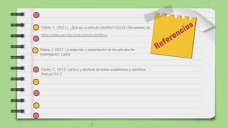 Tobón, V. (2021). ¿Qué es un artículo científico? CELEE. Recuperado de:
https://celee.uao.edu.co/el-articulo-cientifico/
Clereci, C. 2013. Lectura y escritura de textos académicos y científicos.
Manual 2013.
Pablos, J. 2007. La redacción y presentación de los artículos de
investigación. Latina
 