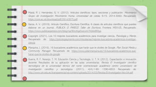 Masiá, R. J, Hernández, G. V. (2012). Artículos científicos: tipos, secciones y publicación. Movimiento
Grupo de investigación Movimiento Huma. Universidad de Lleida. 9-15. 2014-3060. Recuperado:
https://core.ac.uk/download/pdf/39142875.pdf
Garza, A. V. (2019). Articulo Científico, Escritura Científica. 6 clases de artículos científicos que puedes
elaborar en un Journal. PUBLICA O PARECE Taller de Escritura. Frontera MEX-US. Recuperado:
https://www.publicaoperece.com/blog/ngr9fzrzhga5xzcxrk7hfzkk8ffdya
Copyright (2021). Los 10 mejores buscadores académicos para investigar ciencia. Psicología y Mente.
Recuperado de: https://psicologiaymente.com/miscelanea/mejores-buscadores-academicos-investigar-
ciencia
Marquina, J. (2016). 16 buscadores académicos que harán que te olvides de Google. Plan Social Media y
Community Manager. Recuperado de: https://www.julianmarquina.es/16-buscadores-academicos-que-
haran-que-te-olvides-de-google.
Guerra, R. F. Naranjo, T. M. Educación Ciencia y Tecnología, U. T. N (2012). Capacitación e innovación
docente: Resultados de su aplicación en las aulas universitarias. Revista El Investigador científico
tecnológica de la universidad técnica del norte vicerrectorado académico centro universitario de
investigación científica y tecnológica. (2011), 4(4),1-90: 1390-4833 Recuperado de:
http://www.utn.edu.ec/transparencia/wp-content/uploads/2014/03/Revista-El-Investigador-Nro-04.pdf
 