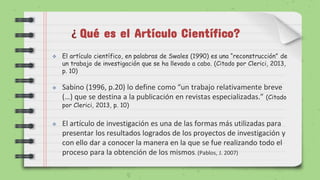 Qué es el Artículo Científico?
 El artículo científico, en palabras de Swales (1990) es una “reconstrucción” de
un trabajo de investigación que se ha llevado a cabo. (Citado por Clerici, 2013,
p. 10)
 Sabino (1996, p.20) lo define como “un trabajo relativamente breve
(…) que se destina a la publicación en revistas especializadas.” (Citado
por Clerici, 2013, p. 10)
 El artículo de investigación es una de las formas más utilizadas para
presentar los resultados logrados de los proyectos de investigación y
con ello dar a conocer la manera en la que se fue realizando todo el
proceso para la obtención de los mismos. (Pablos, J. 2007)
¿
 