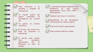 Hace referencia a un
problema o pregunta de
investigación.
Dependiendo de las necesidades,
contiene gráficos, tablas y figuras.
Se publica en revistas
científicas.
Es original, puesto que
publica resultados de
investigación por primera
vez.
Es preciso, pues, aunque
tiene vocabulario
especializado (de la
disciplina), es claro, no
ambiguo.
Puede ser escrito por 1 a 6 autores.
La cantidad de palabras depende de los
parámetros de cada revista.
Generalmente oscila entre 2500 y
3500 palabras.
Suele contener gráficos y tablas.
El léxico es formal y especializado.
Es conciso, o sea, breve en el
modo de presentar la
información.
 