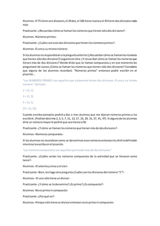 Alumnos -El 75 tiene seisdivisores,el 29dos,el 100 tiene nueveyel 43 tiene dosdivisoresnada
más-
Practicante -¿Recuerdancómose llamanlosnúmerosque tienensólodosdivisores?-
Alumnos -Númerosprimos-
Practicante- ¿Cuálessonesosdosdivisoresque tienenlosnúmerosprimos?-
Alumnos -El unoy sumismonúmero-
Si losalumnosnorespondieranalapreguntaanterior(¿Recuerdancómose llamanlosnúmeros
que tienensólodos divisores?) seguiréconotra:¿Y recuerdancómose llamanlosnúmerosque
tienen más de dos divisores? Donde dirán que se llaman compuestos y en ese momento les
preguntaré de nuevo ¿Cómo se llaman los números que tienen sólo dos divisores? Considero
que alguno de los alumnos recordará: “Números primos” entonces podré escribir en el
pizarrón…
“Los NÚMEROS PRIMOS son aquellos que solamente tienen dos divisores. El uno y su mismo
número.”Ejemplo:
2 = {1, 2}
3 = {1, 3}
5 = {1, 5}
23 = {1, 23}
Cuando escriba ejemplos pediré a dos o tres alumnos que me dijeran números primos y los
escribiré.(Podríandecirme 2,3, 5, 7, 11, 13, 17, 23, 29, 31, 37, 41, 47). Si algunode losalumnos
diría un númeromayorle pediré que seamenora50.
Practicante- ¿Ycómo se llamanlosnúmerosque tienenmásde dosdivisores?-
Alumnos –Númeroscompuestos-
Si losalumnosno recordarancomo se denominanesosnúmerosentonceslesdiré ladefinición
mientraslaescriboenel pizarrón.
“Los númeroscompuestossonaquellosque tienenmásde dosdivisores.”
Practicante- ¿Cuáles serían los números compuestos de la actividad que se llevaron como
tarea?-
Alumnos –El setentaycinco y el cien-
Practicante –Bien,leshagootra pregunta¿Cuálessonlosdivisoresdel número“1”?-
Alumnos –El uno sólotiene undivisor-
Practicante- ¿Ycómo se lodenomina?¿Esprimo?¿Escompuesto?-
Alumnos -Noesprimoni compuesto-
Practicante -¿Porqué no?-
Alumnos –Porque sólotieneundivisorentoncesnoesprimoni compuesto-
 