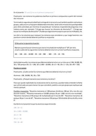 En el pizarrón: “El uno(1) no esni primoni compuesto.”
Practicante -Los números los podemos clasificar en primos o compuestos a partir del número
dos inclusive-
Terminadala segundaactividadharé entregade la tercerala cual tambiénpodránrealizarlaen
grupos,cadaunoensuhoja perodebatiendoentreellos.Seránochominutoslosquedispondrán
para dicha actividad, por mientras iré pasando por los bancos respondiendopreguntas si las
hubiera como por ejemplo: “¿Tengo que buscar los divisores de dieciocho?”, “¿Tengo que
buscarlos múltiplosdedieciocho?”(Puedeque algúnalumnosepaloquesonlosmúltiplos),etc.
Les diré a los alumnos que marquen los números que consideren y que luego haremos una
puestaencomúndonde deberánjustificarsurespuesta.
3) Resuelve lasiguientesituación:
Mariano quiere buscarnúmerosque seanel resultadode multiplicarel “18” por otro.
¿Cuál o cuálesde lossiguientesnúmerosdeberíaincluirensulista?Justificaturespuesta.
181 - 198 - 265 - 18.000 - 90 - 130 - 980 - 800 - 176 - 18 - 720.
(Actividadresuelta: Losnúmerosque Marianodeberíaincluir en su lista son el 198, 18.000, 90,
18 y 720 porque 18 x 11 = 198; 18 x 1.000 = 18.000; 18 x 5 = 90; 18 x 1 = 18 y 18 x 40 = 720)
Puesta encomún
Practicante -¿Cuálesserían losnúmerosque Marianodeberíaincluirensulista?-
Alumnos - 198, 18.000, 90, 18 y 720-
Practicante -¿Porqué marcaronesosnúmerosynootros?-
Para que quede explicitado las resoluciones de los alumnos y puedantodos entender la forma
que utilizó cada uno para marcar los que consideró, pediré a uno por grupo que explique cual
marcó y porqué.
Posibles respuestas: “Nosotros marcamos el 198 porque dividimos 198 por 18 y nos dio una
división exacta”, “Nosotros marcamos el 18.000 porque 18 por 1.000 nos dio ese resultado”,
“Nosotros marcamos el 90 porque 18 multiplicado por 5 nos dio 90”, “Nosotros marcamos 18
porque 18 por 1 nos da18”, “Nosotrosmarcamos720 porque 720 dividido18nosdio40 yresto
0”.
Escribiré enel pizarrónloque losalumnosvayandiciendo:
198: 18 = 11
18 x 1.000 = 18.000
18 x 5 = 90
18 x 1 = 18
720: 18 = 40
 