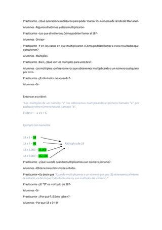 Practicante -¿Qué operacionesutilizaronparapodermarcarlosnúmerosdelalistade Mariano?-
Alumnos -Algunosdividimosyotrosmultiplicaron-
Practicante –Los que dividieron¿Cómopodríanllamaral 18?-
Alumnos -Divisor-
Practicante -Y en los casos en que multiplicaron ¿Cómo podrían llamar a esos resultados que
obtuvieron?-
Alumnos -Múltiplos-
Practicante -Bien,¿Qué sonlosmúltiplosparaustedes?-
Alumnos -Losmúltiplossonlosnúmerosque obtenemosmultiplicandoaunnúmerocualquiera
por otro-
Practicante -¿Estántodosde acuerdo?-
Alumnos –Si-
Entoncesescribiré:
“Los múltiplos de un número “c” los obtenemos multiplicando al primero llamado “a” por
cualquierotronúmeronatural llamado“b”.
Es decir: a x b = C
Ejemploconnúmeros:
18 x 1 = 18
18 x 5 = 90 Múltiplosde 18
18 x 1.000 = 18.000
18 x 9.000 = 162.000
Practicante - ¿Qué sucede cuandomultiplicamosaun númeroporuno?-
Alumnos –Obtenemosel mismoresultado-
Practicante –Es decirque “Cuandomultiplicamosaunnúmeroporuno(1) obtenemoselmismo
resultado,esdecirque todoslosnúmerossonmúltiplosde símismo.”
Practicante -¿El “0” esmúltiplode 18?-
Alumnos –Si-
Practicante -¿Porqué?¿Cómosaben?-
Alumnos –Porque 18 x 0 = 0-
 