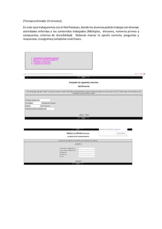 (Tiempoestimado:15 minutos)
En este caso trabajaremos conel HotPotatoes,donde losalumnospodrántrabajarcondiversas
actividades referidas a los contenidos trabajados (Múltiplos, divisores, números primos y
compuestos, criterios de divisibilidad). Deberán marcar la opción correcta, preguntas y
respuestas,crucigramaycompletarunasfrases.
 