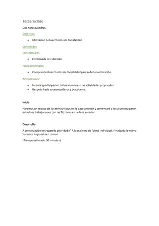 Terceraclase
Dos horascátedras.
Objetivos
 Utilizaciónde loscriteriosde divisibilidad.
Contenidos
Conceptuales:
 Criteriosde divisibilidad
Procedimentales:
 Comprenderloscriteriosde divisibilidadparasufuturautilización.
Actitudinales:
 Interésyparticipaciónde losalumnosenlasactividadespropuestas.
 Respetohaciasuscompañerosypracticante.
Inicio
Haremos un repaso de los temas vistos en la clase anterior y comentaré a los alumnos que en
estaclase trabajaremoscon lasTic como enla clase anterior.
Desarrollo
A continuaciónentregaré laactividadn°7, la cual será de forma individual. Finalizadalamisma
haremos la puestaencomún.
(Tiempoestimado:30 minutos)
 
