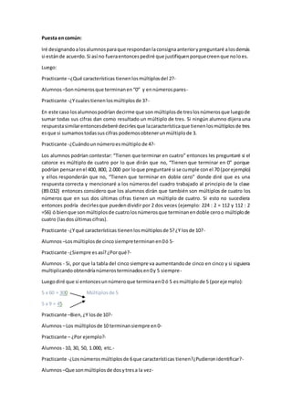 Puesta encomún:
Iré designandoalosalumnosparaque respondanlaconsignaanteriorypreguntaré alosdemás
si estánde acuerdo.Si así no fueraentoncespediré que justifiquenporquecreenque noloes.
Luego:
Practicante –¿Qué características tienenlosmúltiplosdel 2?-
Alumnos –Sonnúmerosque terminanen“0” y ennúmerospares-
Practicante -¿Ycualestienenlosmúltiplosde 3?-
En este caso losalumnospodrían decirme que son múltiplosde treslosnúmerosque luegode
sumar todas sus cifras dan como resultado un múltiplo de tres. Si ningún alumno dijera una
respuestasimilarentoncesdeberé decirlesque lacaracterísticaque tienenlosmúltiplosde tres
esque si sumamostodassuscifras podemosobtenerunmúltiplode 3.
Practicante -¿Cuándounnúmeroesmúltiplo de 4?-
Los alumnos podrían contestar: “Tienen que terminar en cuatro” entonces les preguntaré si el
catorce es múltiplo de cuatro por lo que dirán que no, “Tienen que terminar en 0” porque
podrían pensarenel 400, 800, 2.000 por loque preguntaré si se cumple conel 70 (porejemplo)
y ellos responderán que no, “Tienen que terminar en doble cero” donde diré que es una
respuesta correcta y mencionaré a los números del cuadro trabajado al principio de la clase
(89.032) entonces considero que los alumnos dirán que también son múltiplos de cuatro los
números que en sus dos últimas cifras tienen un múltiplo de cuatro. Si esto no sucediera
entonces podría decirlesque puedendividir por 2 dos veces (ejemplo: 224 : 2 = 112 y 112 : 2
=56) ó bienque sonmúltiplosde cuatrolosnúmerosque terminanendoble ceroo múltiplode
cuatro (lasdosúltimascifras).
Practicante -¿Yqué características tienenlosmúltiplosde 5?¿Y losde 10?-
Alumnos –Losmúltiplosde cincosiempreterminanen0ó 5-
Practicante -¿Siempre es así?¿Porqué?-
Alumnos - Si, por que la tabla del cinco siempre va aumentandode cinco en cinco y si siguiera
multiplicandoobtendríanúmerosterminadosen0y 5 siempre-
Luegodiré que si entoncesunnúmeroque terminaen0 ó 5 esmúltiplode 5 (porejemplo):
5 x 60 = 300 Múltiplosde 5
5 x 9 = 45
Practicante –Bien,¿Y losde 10?-
Alumnos –Los múltiplosde 10 terminansiempre en0-
Practicante – ¿Por ejemplo?-
Alumnos - 10, 30, 50, 1.000, etc.-
Practicante -¿Losnúmerosmúltiplosde 6que características tienen?¿Pudieronidentificar?-
Alumnos –Que sonmúltiplosde dosytresa la vez-
 