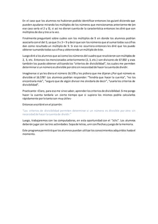 En el caso que los alumnos no hubieran podido identificar entonces los guiaré diciendo que
pueden ayudarse mirando los múltiplos de los números que mencionamos anteriormente (en
ese caso sería el 2 y 3), si así no dieran cuenta de la característica entonces les diré que son
múltiplosde dosytresa la vez.
Finalmente preguntaré sobre cuáles son los múltiplos de 9 en donde los alumnos podrían
asociarloconel del 3, ya que 3 x 3 = 9 ydecirque son losnúmerosque al sumartodas suscifras
dan como resultado un múltiplo de 9. Si eso no ocurriera entonces les diré que los puedo
obtenersumandotodassuscifrasy obteniendounmúltiplode éste.
Luegodiré a losalumnosque asícomolosnúmerosdel cuadroque resolvieronsonmúltiplosde
2, 3, etc. Entonces los mencionados anteriormente (2, 3, etc.) son divisores de 67.002 y esos
también los puedo obtener utilizandolos “criterios de divisibilidad”, los cuales me permiten
determinarsi unnúmeroesdivisible porotrosinnecesidadde hacerlacuentade dividir.
Imagínense si yo les diera el número 16.578 y les pidiera que me dijeran ¿Por qué número es
divisible el 16.578? Los alumnos podrían responder: “Tendría que hacer la cuenta”, “no los
encontraría más”, “seguro que de algún divisor me olvidaría de decir”, “usaría los criterios de
divisibilidad”.
Practicante –Claro, para esome sirve saber,aprenderloscriteriosde divisibilidad.Si me pongo
hacer la cuenta tardaría un cierto tiempo que si supiera los mismos podría calcularlos
rápidamente porlotantoson muyútiles-
Entoncesescribiré enel pizarrón:
“Los criterios de divisibilidad permiten determinar si un número es divisible por otro sin
necesidadde hacerlacuentade dividir.”
Luego, trabajaremos con las computadoras, en esta oportunidad con el “Jclic”. Los alumnos
deberánjugarcon lastres actividades:Sopade letras,unirconflechasyjuegode lamemoria.
Este programapermitiráque losalumnospuedan utilizarlosconocimientosadquiridos hastael
momento.
 