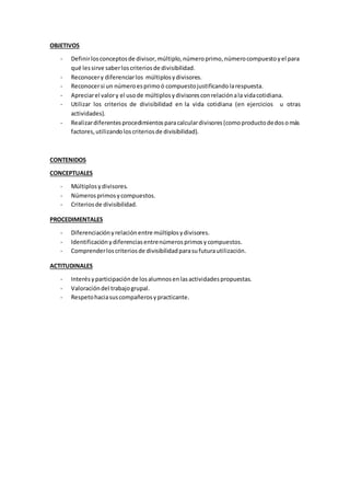 OBJETIVOS
- Definirlosconceptosde divisor,múltiplo,númeroprimo,númerocompuestoyel para
qué lessirve saberloscriteriosde divisibilidad.
- Reconocery diferenciarlos múltiplosydivisores.
- Reconocersi un númeroesprimoó compuestojustificandolarespuesta.
- Apreciarel valory el usode múltiplosydivisoresconrelaciónala vidacotidiana.
- Utilizar los criterios de divisibilidad en la vida cotidiana (en ejercicios u otras
actividades).
- Realizardiferentesprocedimientosparacalculardivisores(comoproductodedosomás
factores,utilizandoloscriteriosde divisibilidad).
CONTENIDOS
CONCEPTUALES
- Múltiplosydivisores.
- Númerosprimosycompuestos.
- Criteriosde divisibilidad.
PROCEDIMENTALES
- Diferenciaciónyrelaciónentre múltiplosydivisores.
- Identificaciónydiferenciasentrenúmerosprimosycompuestos.
- Comprenderloscriteriosde divisibilidadparasufuturautilización.
ACTITUDINALES
- Interésyparticipaciónde losalumnosenlasactividadespropuestas.
- Valoracióndel trabajogrupal.
- Respetohaciasuscompañerosypracticante.
 