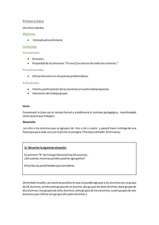 Primeraclase
Una hora cátedra.
Objetivos:
 Conceptualizardivisores.
Contenidos
Conceptuales:
 Divisores.
 Propiedadde los divisores:“El uno(1) esdivisorde todoslosnúmeros.”
Procedimentales:
 Utilizardivisoresensituacionesproblemáticas.
Actitudinales:
 Interésyparticipaciónde losalumnosenlaactividadpropuesta.
 Valoracióndel trabajogrupal.
Inicio
Comenzaré la clase con el saludo formal y estableceré el contrato pedagógico, manifestando
como quieroque trabajen.
Desarrollo
Les diré a los alumnos que se agrupen de tres o de a cuatro y pasaré hacer entrega de una
fotocopiaparacada unocon la primeraconsigna:(Tiempoestimado: 10 minutos)
1)- Resuelve lasiguiente situación:
En primero“B” del ColegioNacional hay24 alumnos.
¿De cuántas manerasposiblespodríasagruparlos?
# Escribe lasposibilidadesque consideres.
(Actividadresuelta:Lasmanerasposiblesenque se puedenagruparalosalumnossonungrupo
de 24 alumnos,veinticuatrogruposde unalumno,dosgruposde doce alumnos,doce gruposde
dosalumnos,tresgruposde ocho alumnos,ochogruposde tresalumnos,cuatrogruposde seis
alumnosypor últimoseisgruposde cuatroalumnos.)
 