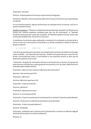 Practicante -¿Porqué?-
Alumnos -Porque pasaríalomismoque si quieroarmarcinco grupos-
Practicante -Muybien,ahorame gustaría sabercómo fue que encontraronesasrespuestasque
me dijeron-
En ese momento pediré a algunos alumnos que me expliquencómo lo hicieron, esto será a
quieneslevantenlamano.
Posibles respuestas:a) “Nosotrosmultiplicamosdospordoce (por ejemplo)”,b) “Nosotrosnos
fijamos que números podíamos multiplicar para que nos dé veinticuatro”, c) “Nosotros
dividimos veinticuatro por cuatro (por ejemplo)”, d) “Nosotros también hicimos una división,
veinticuatrodivididoocho,nosdiotresy restocero”.
A medida que los alumnos vayan explicando su resolucióniré escribiendo en el pizarrónde la
forma en que me lo comuniquen y mostrando a sus demás compañeros, dando así todos los
grupossu opinión.
a) 2 x 12 = 24 c) 24 : 4 = 6 d) 24 : 8 = 3
-Uno de los gruposdijoque lo que hacía era multiplicardosnúmerosyasí obteníaveinticuatro
como resultado... esa respuesta está muy bien. También otro grupo dijo que lo que hizo fue
dividir a veinticuatro por cuatro, la cual también es una respuesta correcta. Es decir que los
gruposque pudieronarmarserían:
-Practicante- Un grupo de veinticuatro alumnos o veinticuatro de un alumno, tres grupos de
ocho alumnosuochode tresy cuatro gruposde seisalumnososeis de cuatro.(Mientraslesiré
indicandosobre latablaanterior).
Practicante -¿Qué sonestosnúmeros?¿Qué serándel veinticuatro?
Alumnos:-Sonmenoresque el 24-
Practicante -¿Menores?-
Alumnos –Menorese igual que el 24-
Practicante -¿Yqué serán del 24?-
Alumnos-¿Divisores?-
Practicante- ¿Qué piensael resto?
Alumnos- Si,sondivisoresdel 24-
Practicante -¿Yquienrecuerdaquésonlosdivisoresde unnúmero?¿Cómolospuedoobtener?-
Alumnos –Losdivisoreslosobtenemoshaciendolacuentade dividir-
Practicante -¿Ycómo lospuedoobtener?
Alumnos -Dividiendo-
Practicante -¿Podríamos decir entonces que los divisores de un número se obtienen luego de
dividirde formaexactaa un númerocualquiera?-
Alumnos -Si-
 