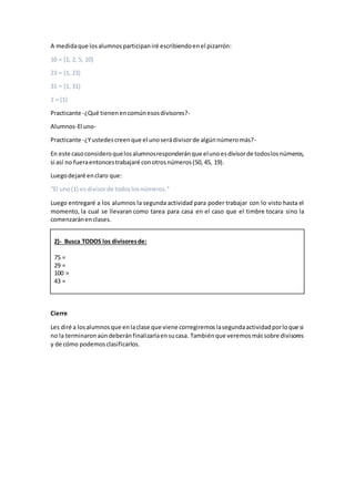 A medidaque losalumnosparticipaniré escribiendoenel pizarrón:
10 = {1, 2, 5, 10}
23 = {1, 23}
31 = {1, 31}
1 = {1}
Practicante -¿Qué tienenencomúnesosdivisores?-
Alumnos-El uno-
Practicante -¿Yustedescreenque el unoserádivisorde algúnnúmeromás?-
En este casoconsideroquelosalumnosresponderánque elunoesdivisorde todoslosnúmeros,
si así no fueraentoncestrabajaré conotrosnúmeros(50, 45, 19).
Luegodejaré enclaro que:
“El uno(1) esdivisorde todoslosnúmeros.”
Luego entregaré a los alumnos la segunda actividad para poder trabajar con lo visto hasta el
momento, la cual se llevaran como tarea para casa en el caso que el timbre tocara sino la
comenzaránenclases.
2)- Busca TODOS los divisoresde:
75 =
29 =
100 =
43 =
Cierre
Les diré a losalumnosque enlaclase que viene corregiremoslasegundaactividadporloque si
no la terminaronaúndeberánfinalizarlaensucasa. Tambiénque veremosmássobre divisores
y de cómo podemosclasificarlos.
 