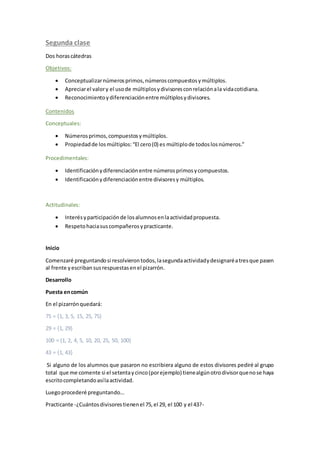 Segunda clase
Dos horascátedras
Objetivos:
 Conceptualizarnúmerosprimos,númeroscompuestosymúltiplos.
 Apreciarel valory el usode múltiplosydivisoresconrelaciónala vidacotidiana.
 Reconocimientoydiferenciaciónentre múltiplosydivisores.
Contenidos
Conceptuales:
 Númerosprimos,compuestosymúltiplos.
 Propiedadde losmúltiplos:“El cero(0) es múltiplode todoslosnúmeros.”
Procedimentales:
 Identificaciónydiferenciaciónentre númerosprimosycompuestos.
 Identificaciónydiferenciaciónentre divisoresy múltiplos.
Actitudinales:
 Interésyparticipaciónde losalumnosenlaactividadpropuesta.
 Respetohaciasuscompañerosypracticante.
Inicio
Comenzaré preguntandosi resolvierontodos,lasegundaactividadydesignaréatresque pasen
al frente yescribansusrespuestasenel pizarrón.
Desarrollo
Puesta encomún
En el pizarrónquedará:
75 = {1, 3, 5, 15, 25, 75}
29 = {1, 29}
100 = {1, 2, 4, 5, 10, 20, 25, 50, 100}
43 = {1, 43}
Si alguno de los alumnos que pasaron no escribiera alguno de estos divisores pediré al grupo
total que me comente si el setentaycinco(porejemplo) tienealgúnotrodivisorquenose haya
escritocompletandoasílaactividad.
Luegoprocederé preguntando...
Practicante -¿Cuántosdivisorestienenel 75,el 29, el 100 y el 43?-
 