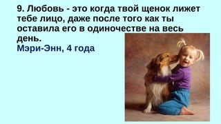 9. Любовь - это когда твой щенок лижет 
тебе лицо, даже после того как ты 
оставила его в одиночестве на весь 
день. 
Мэри-Энн, 4 года 
 