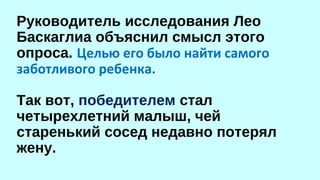 Руководитель исследования Лео 
Баскаглиа объяснил смысл этого 
опроса. Целью его было найти самого 
заботливого ребенка. 
Так вот, победителем стал 
четырехлетний малыш, чей 
старенький сосед недавно потерял 
жену. 
 