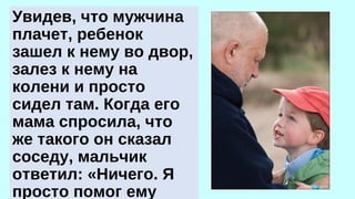 Увидев, что мужчина 
плачет, ребенок 
зашел к нему во двор, 
залез к нему на 
колени и просто 
сидел там. Когда его 
мама спросила, что 
же такого он сказал 
соседу, мальчик 
ответил: «Ничего. Я 
просто помог ему 
плакать». 
 