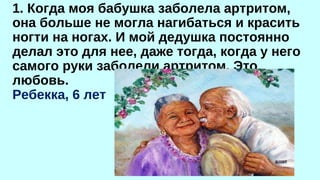 1. Когда моя бабушка заболела артритом, 
она больше не могла нагибаться и красить 
ногти на ногах. И мой дедушка постоянно 
делал это для нее, даже тогда, когда у него 
самого руки заболели артритом. Это 
любовь. 
Ребекка, 6 лет 
 