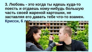 3. Любовь - это когда ты идешь куда-то 
поесть и отдаешь кому-нибудь большую 
часть своей жареной картошки, не 
заставляя его давать тебе что-то взамен. 
Крисси, 6 лет 
 