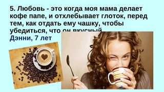 5. Любовь - это когда моя мама делает 
кофе папе, и отхлебывает глоток, перед 
тем, как отдать ему чашку, чтобы 
убедиться, что он вкусный. 
Дэнни, 7 лет 
 