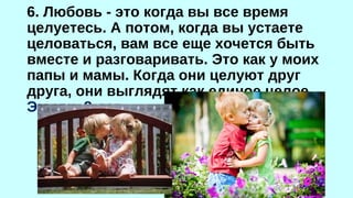 6. Любовь - это когда вы все время 
целуетесь. А потом, когда вы устаете 
целоваться, вам все еще хочется быть 
вместе и разговаривать. Это как у моих 
папы и мамы. Когда они целуют друг 
друга, они выглядят как единое целое. 
Эмили, 8 лет 
 