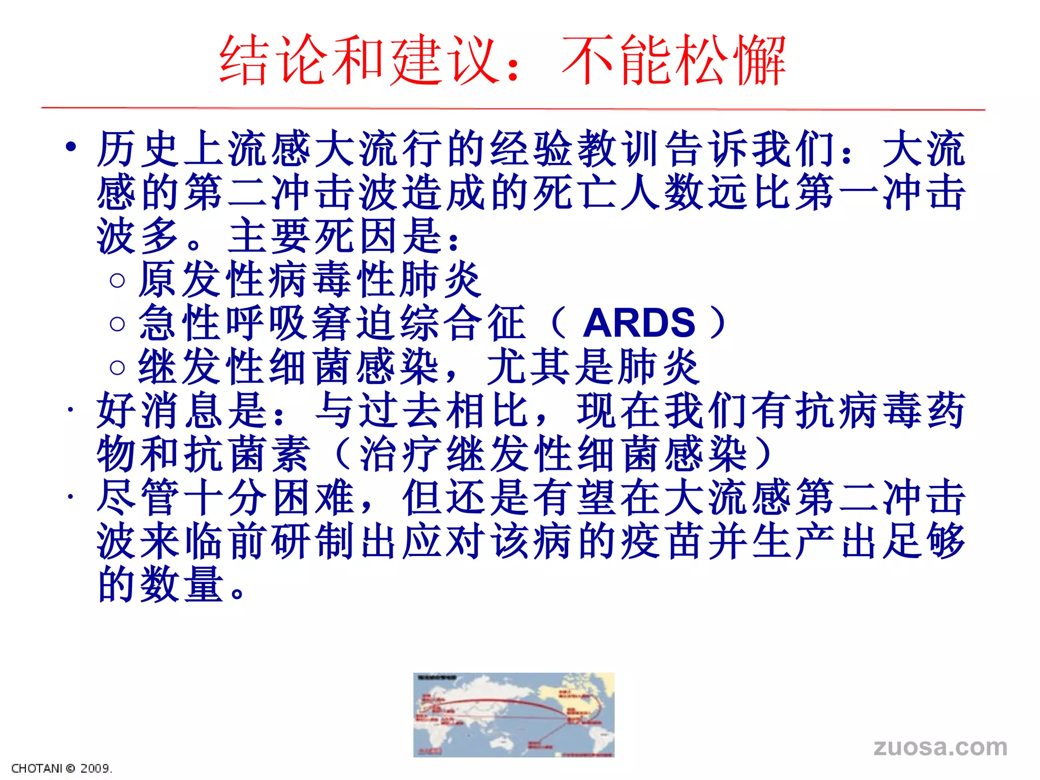历史上流感大流行的经验教训告诉我们：大流感的第二冲击波造成的死亡人数远比第一冲击波多。主要死因是： 原 发性病毒性肺炎 急性呼吸窘迫 综合征（ ARDS ） 继发性细菌感染，尤其是肺炎 好消息是：与 过去相比，现在我们有抗病毒药物和抗菌素（治疗继发性细菌感染） 尽管十分困 难，但还是有望在大流感第二冲击波来临前研制出应对该病的疫苗并生产出足够的数量。 结论和建议：不能松懈 zuosa.com 