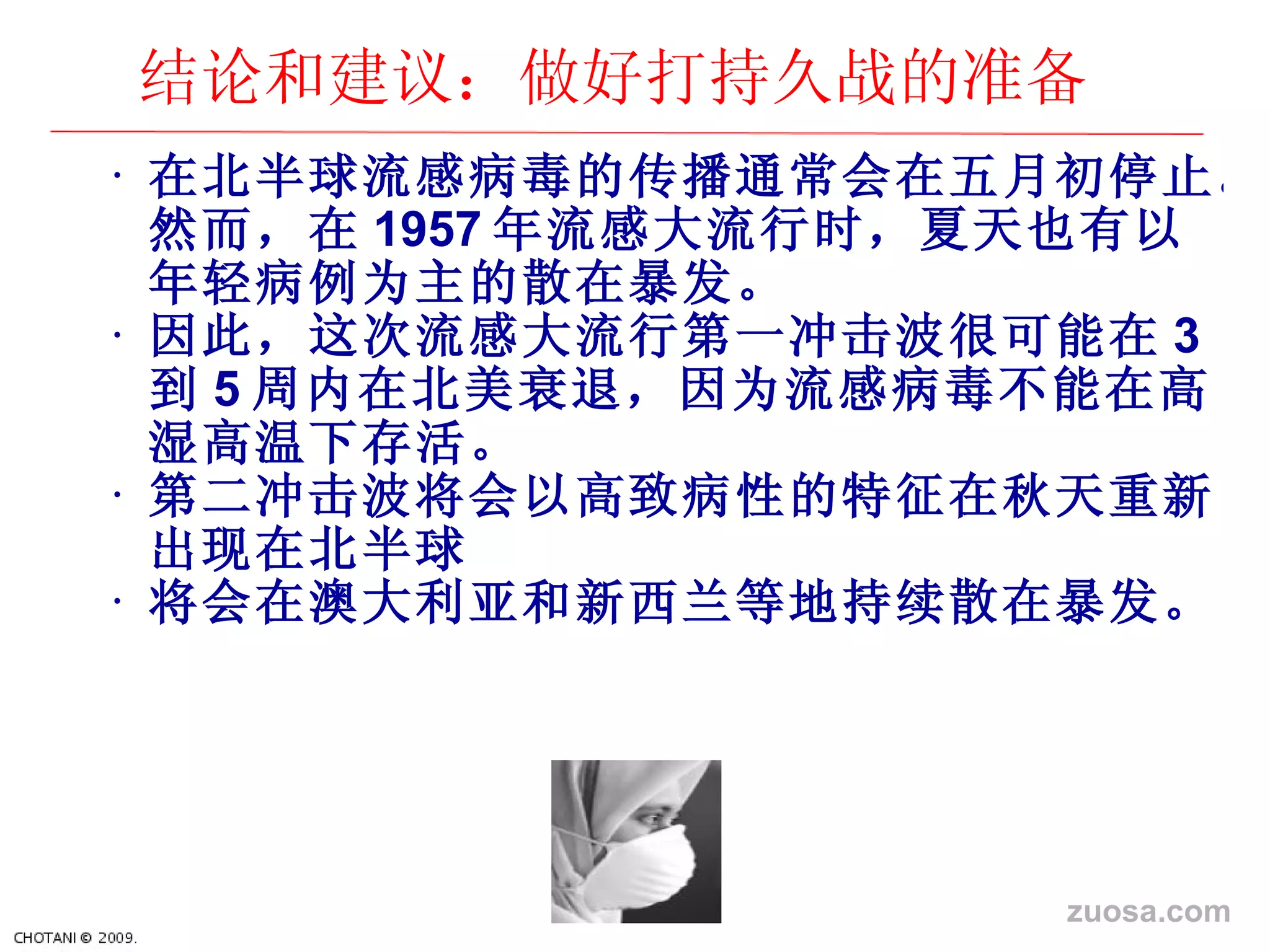 在北半球流感病毒的 传播通常会在五月初停止。然而，在 1957 年流感大流行 时，夏天也有以年轻病例为主的散在暴发。 因此， 这次流感大流行第一冲击波很可能在 3 到 5 周内在北美衰退，因 为流感病毒不能在高湿高温下存活。 第二冲 击波将会以高致病性的特征在秋天重新出现在北半球 将会在澳大利 亚和新西兰等地持续散在暴发。 结论和建议：做好打持久战的准备 zuosa.com 