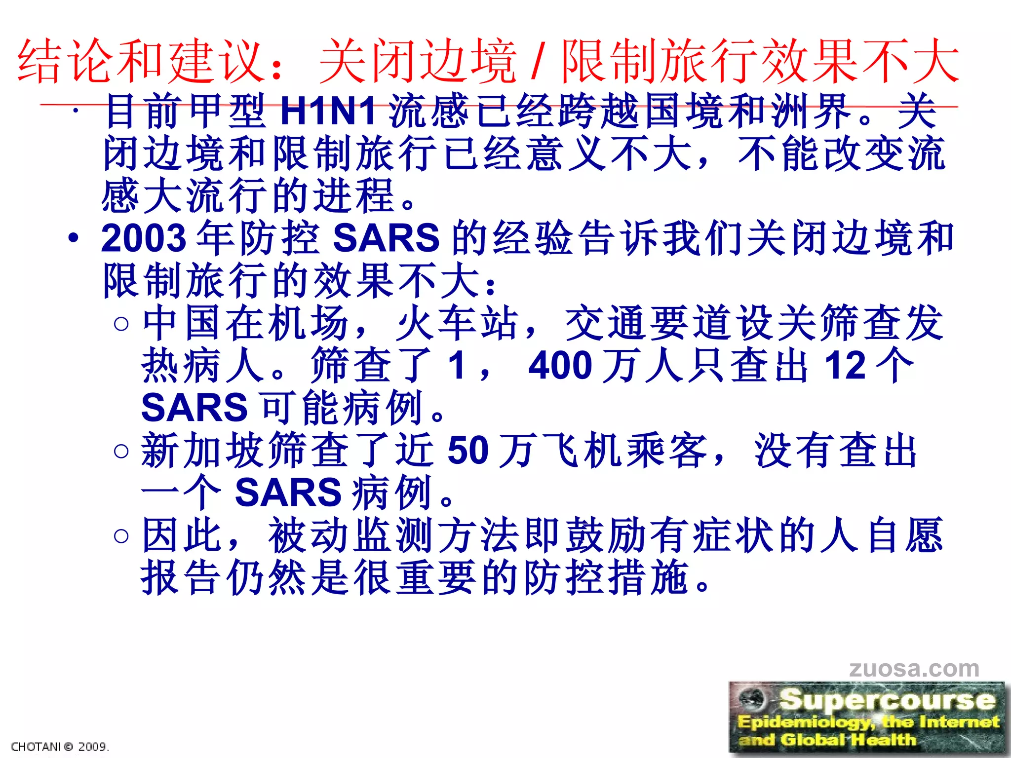 目前甲型 H1N1 流感已 经跨越国境和洲界。关闭边境和限制旅行已经意义不大，不能改变流感大流行的进程。 2003 年防控 SARS 的 经验告诉我们关闭边境和限制旅行的效果不大： 中国在机 场，火车站，交通要道设关筛查发热病人。筛查了 1 ， 400 万人只 查出 12 个 SARS 可能病例。 新加坡 筛查了近 50 万 飞机乘客，没有查出一个 SARS 病例。 因此，被 动监测方法即鼓励有症状的人自愿报告仍然是很重要的防控措施。 结论和建议：关闭边境 / 限制旅行效果不大 zuosa.com 
