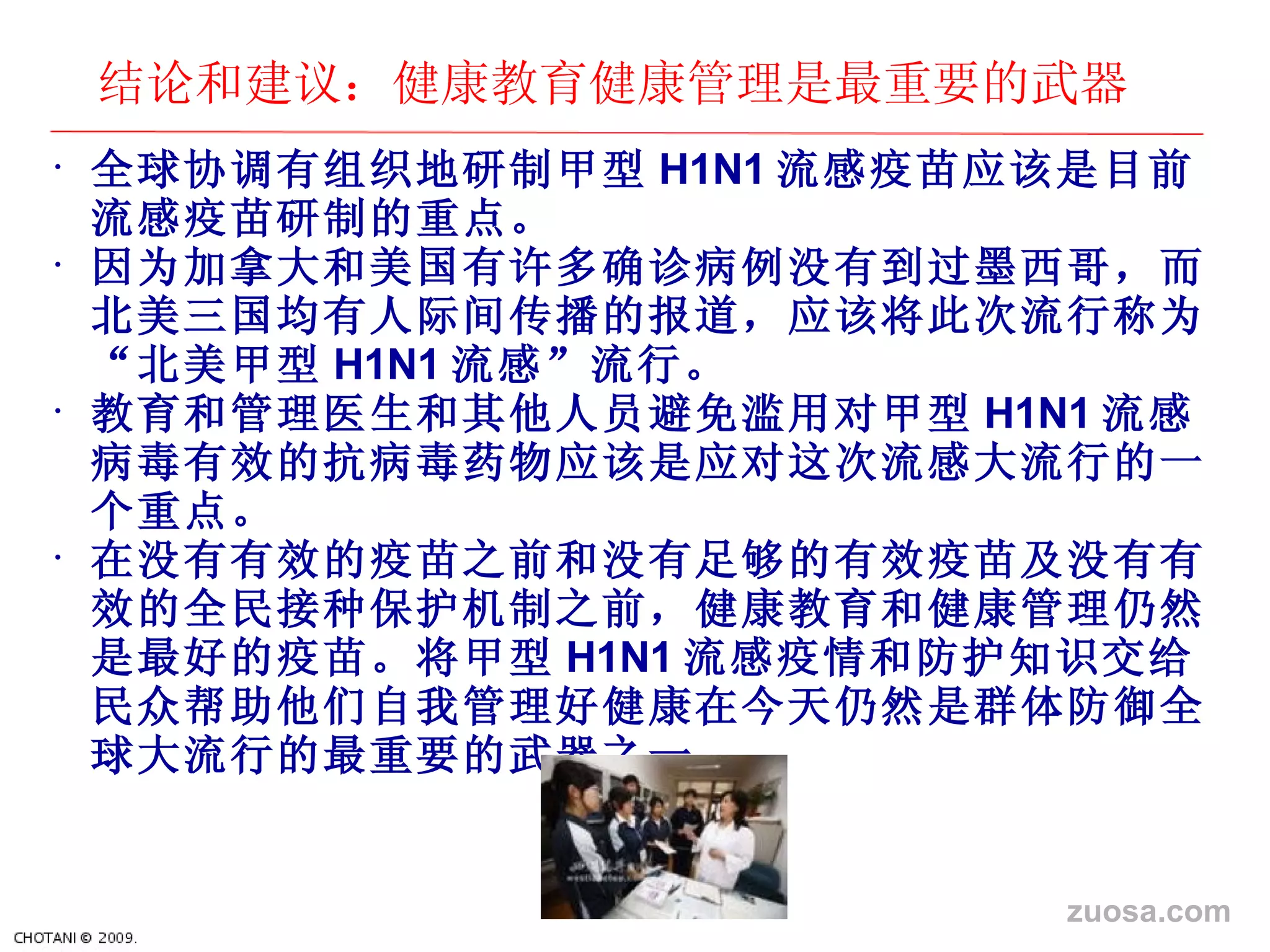 结论和建议：健康教育健康管理是最重要的武器 全球 协调有组织地研制甲型 H1N1 流感疫苗 应该是目前流感疫苗研制的重点。 因 为加拿大和美国有许多确诊病例没有到过墨西哥，而北美三国均有人际间传播的报道，应该将此次流行称为“北美甲型 H1N1 流感”流行。 教育和管理医生和其他人 员避免滥用对甲型 H1N1 流感病毒有效的抗病毒 药物应该是应对这次流感大流行的一个重点。 在没有有效的疫苗之前和没有足 够的有效疫苗及没有有效的全民接种保护机制之前，健康教育和健康管理仍然是最好的疫苗。将甲型 H1N1 流感疫情和防 护知识交给民众帮助他们自我管理好健康在今天仍然是群体防御全球大流行的最重要的武器之一。 zuosa.com 