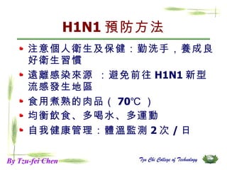 H1N1 預防方法 注意個人衛生及保健：勤洗手，養成良好衛生習慣  遠離感染來源  ： 避免前往 H1N1 新型流感發生地區 食用煮熟的肉品（ 70℃ ） 均衡飲食、多喝水、多運動 自我健康管理：體溫監測 2 次 / 日 By Tzu-fei Chen 
