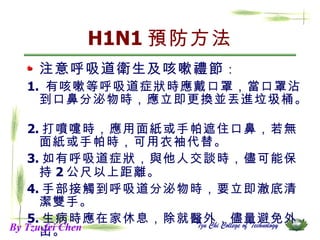 H1N1 預防方法 注意呼吸道衛生及咳嗽禮節 ： 1.  有咳嗽等呼吸道症狀時應戴口罩，當口罩沾到口鼻分泌物時，應立即更換並丟進垃圾桶。  2. 打噴嚏時，應用面紙或手帕遮住口鼻，若無面紙或手帕時，可用衣袖代替。  3. 如有呼吸道症狀，與他人交談時，儘可能保持 2 公尺以上距離。  4. 手部接觸到呼吸道分泌物時，要立即澈底清潔雙手。 5. 生病時應在家休息，除就醫外，儘量避免外出。 By Tzu-fei Chen 