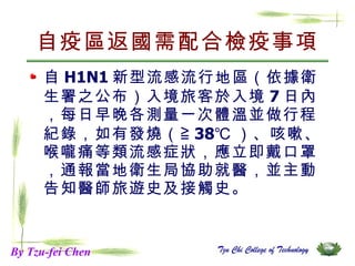 自疫區返國需配合檢疫事項 自 H1N1 新型流感流行地區（依據衛生署之公布）入境旅客於入境 7 日內，每日早晚各測量一次體溫並做行程紀錄，如有發燒（≧ 38℃ ）、咳嗽、喉嚨痛等類流感症狀，應立即戴口罩，通報當地衛生局協助就醫，並主動告知醫師旅遊史及接觸史。  By Tzu-fei Chen 