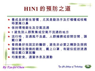 H1N1 的預防之道 養成良好衛生習慣，尤其是勤洗手及打噴嚏或咳嗽時要掩口鼻 保持環境衛生及空氣流通   避免到人群聚集或空氣不流通的地方 流行時，至通風不良處、人群擁擠或密閉空間，請戴口罩 看病最好找固定的醫師，避免非必要之轉診及探病 請咳嗽及發燒的親友，戴上口罩，有疑似症狀速通報並戴口罩就醫 均衡飲食、適當休息及運動  By Tzu-fei Chen 