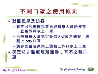 不同口罩之使用原則 就醫民眾及訪客  有症狀的就醫民眾未經醫療人員診療前，宜戴外科以上口罩 已被醫療人員判定疑似 SARS 之個案，應戴上 N95 口罩  訪客到醫院原則上請戴上外科以上口罩 民眾於非醫療院所活動，可不必戴口罩 By Tzu-fei Chen 