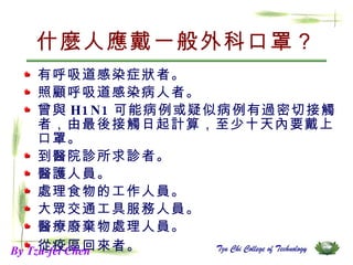 什麼人應戴一般外科口罩？ 有呼吸道感染症狀者。  照顧呼吸道感染病人者。  曾與 H1N1 可能病例或疑似病例有過密切接觸者，由最後接觸日起計算，至少十天內要戴上口罩。  到醫院診所求診者。  醫護人員。  處理食物的工作人員。  大眾交通工具服務人員。  醫療廢棄物處理人員。  從疫區回來者。   By Tzu-fei Chen 