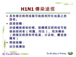 H1N1 傳染途徑 具有確定病例或極可能病例所在地區之旅遊者。 直接接觸： 如接觸被感染的豬、接觸確定病例或可能感染病例者 （ 照護、同住 ） 、飛沫傳染（與確定病例有呼吸道、分泌物、體液接觸者） 間接接觸： 如空氣傳染 By Tzu-fei Chen 