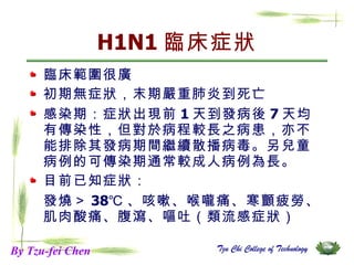 H1N1 臨床症狀 臨床範圍很廣 初期無症狀，末期嚴重肺炎到死亡 感染期：症狀出現前 1 天到發病後 7 天均有傳染性，但對於病程較長之病患，亦不能排除其發病期間繼續散播病毒。另兒童病例的可傳染期通常較成人病例為長。  目前已知症狀： 發燒＞ 38℃ 、咳嗽、喉嚨痛、寒顫疲勞、肌肉酸痛、腹瀉、嘔吐（類流感症狀） By Tzu-fei Chen 