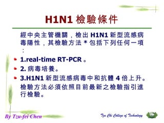 H1N1 檢驗條件 經中央主管機關，檢出 H1N1 新型流感病毒陽性，其檢驗方法 * 包括下列任何一項： 1.real-time RT-PCR 。 2. 病毒培養。 3.H1N1 新型流感病毒中和抗體 4 倍上升。 檢驗方法必須依照目前最新之檢驗指引進行檢驗。 By Tzu-fei Chen 