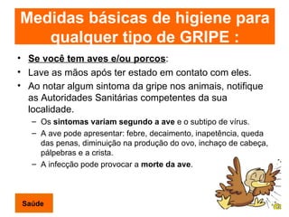 Se você tem aves e/ou porcos : Lave as mãos após ter estado em contato com eles. Ao notar algum sintoma da gripe nos animais, notifique as Autoridades Sanitárias competentes da sua localidade.   Os  sintomas variam segundo a   ave  e o subtipo de vírus.  A ave pode apresentar: febre, decaimento, inapetência, queda das penas, diminuição na produção do ovo, inchaço de cabeça, pálpebras e a crista.  A infecção pode provocar a  morte da ave .  Saúde Medidas básicas de higiene para qualquer tipo de GRIPE : 