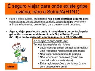 Para a gripe aviária, atualmente  não existe restrição alguma  para  viajar para as zonas onde tem-se dado casos da gripe  aviária em animais e humanos, pois o risco para quem viaja é pequeno. Agora, viajar para locais onde já há epidemia ou contagio pela gripe Mexicana ou mal denominada Gripe Suína/ Tipo A (N1H1), é muito arriscado a indicação é para NÃO VIAJAR. Ao viajar recomenda-se: Ter estritas medidas de higiene: Levar consigo álcool em gel para realizar uma freqüente higienização das mãos. Não visitar nenhum tipo de granjas Não ter contato com aves (como em mercados de animais vivos) Evitar aglomerações e contato próximo com pessoas em geral. Saúde É seguro viajar para onde existe gripe aviária, e/ou a Suína/A(H1N1) 