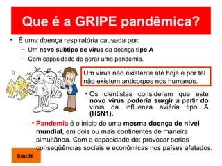 Que é a GRIPE pandêmica? É uma doença respiratória causada por: Um  novo subtipo de vírus  da doença  tipo   A Com capacidade de gerar uma pandemia. Os cientistas consideram que este  novo vírus poderia surgir   a partir  do  vírus da influenza aviária tipo A  (H5N1). Pandemia  é o inicio de uma  mesma doença de nível mundial , em dois ou mais continentes de maneira simultânea. Com a capacidade de: provocar serias conseqüências sociais e econômicas nos países afetados. Um vírus não existente até hoje e por tal não existem anticorpos nos humanos .  Saude 