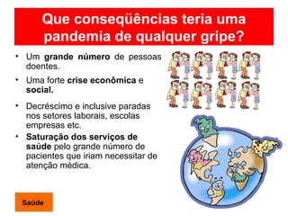 Que conseqüências teria uma pandemia de qualquer gripe? Um  grande número  de pessoas doentes. Uma forte  crise econômica  e  social. Decréscimo e inclusive paradas nos setores laborais, escolas empresas etc. Saturação dos serviços de saúde  pelo grande número de pacientes que iriam necessitar de  atenção médica. Saúde 