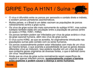 GRIPE Tipo A H1N1 / Suína O vírus é difundido entre os porcos por aerossóis e contato direto e indireto, e existem porcos portadores assintomáticos.  Muitos países, e o Brasil é um deles vacinam as populações de porcos rotineiramente contra a gripe suína. Os vírus da gripe suína são mais comumente do subtipo H1N1, mas outros subtipos também estão em circulação entre a população de porcos (entre os quais o H1N2, H3N1, H3N2).  Os porcos também podem ser infectados por vírus da gripe aviária e vírus da gripe sazonal humana, além dos vírus de gripe suína.  O vírus suíno H3N2, ao que se acredita, foi originalmente introduzido nas populações suínas pelo contato com os seres humanos. Os porcos ocasionalmente podem estar infectados com mais de um vírus ao mesmo tempo, o que acarreta a possibilidade de que os genes desses diferentes vírus se misturem. Isso poderia resultar em um vírus de gripe que contenha genes originários de diversas fontes, o que é definido como um vírus "recombinante".  Ainda que os vírus da gripe suína normalmente sejam específicos da espécie e apenas infectem porcos,  ocasionalmente cruzam a barreira entre espécies e podem causar a doença a seres humanos. Saúde 