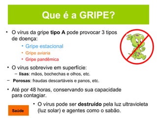Que é a GRIPE? O vírus da gripe  tipo A  pode provocar 3 tipos de doença: Gripe estacional Gripe aviaria Gripe pandêmica  O vírus pode ser  destruído  pela luz ultravioleta (luz solar) e agentes como o sabão . O vírus sobrevive em superfície: lisas : mãos, bochechas e olhos, etc. Porosas : fraudas descartáveis e panos, etc.   Até por 48 horas, conservando sua capacidade para contagiar.  Saúde 