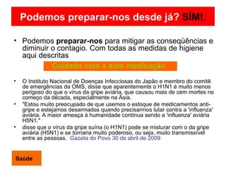 Podemos preparar-nos desde já?   SÍM!. Podemos  preparar-nos  para mitigar as conseqüências e diminuir o contagio. Com todas as medidas de higiene aqui descritas O Instituto Nacional de Doenças Infecciosas do Japão e membro do comitê de emergências da OMS, disse que aparentemente o H1N1 é muito menos perigoso do que o vírus da gripe aviária, que causou mais de cem mortes no começo da década, especialmente na Ásia. "Estou muito preocupado de que usemos o estoque de medicamentos anti-gripe e estejamos desarmados quando precisarmos lutar contra a 'influenza' aviária. A maior ameaça à humanidade continua sendo a 'influenza' aviária H5N1." disse que o vírus da gripe suína (o H1N1) pode se misturar com o da gripe aviária (H5N1) e se tornaria muito poderoso, ou seja, muito transmissível entre as pessoas.  Gazeta do Povo 30 de abril de 2009 Saúde Cuidado com a auto medicação 
