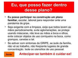 Eu, que posso fazer dentro desse plano?   Eu posso participar na construção um plano familiar,  escolar, laboral para responder ante uma pandemia de gripe. Seja exigente com a limpeza, exija que todos lavem as mãos periodicamente, evite aglomerações, se proteja usando máscaras, não leve as mãos a boca e olhos, evite colocar objetos de uso corriqueiro na boca, como grampos, canetas e tal. Se estiver com sintomas da GRIPE, se isole da família, não vá ao trabalho, não freqüente lugares de grande concentração. Isole os utensílios de uso pessoal. Antecipar-se também é cuidar-se!   Saúde 